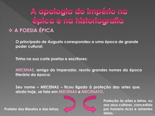  A POESIA ÉPICA 
O principado de Augusto correspondeu a uma época de grande 
poder cultural; 
Tinha na sua corte poetas e escritores; 
MECENAS, amigo do Imperador, reuniu grandes nomes da época 
literária da época; 
Seu nome – MECENAS – ficou ligado à proteção das artes que, 
ainda hoje, se fala em MECENAS e MECENATO. 
Protetor dos literatos e das letras. 
Proteção às artes e letras, ou 
aos seus cultores, concedida 
por homens ricos e amantes 
delas. 
 