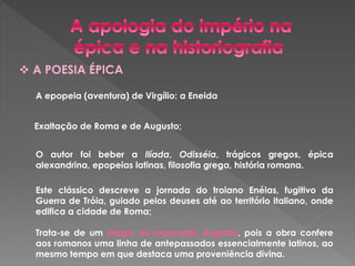  A POESIA ÉPICA 
A epopeia (aventura) de Virgílio: a Eneida 
Exaltação de Roma e de Augusto; 
O autor foi beber a Ilíada, Odisséia, trágicos gregos, épica 
alexandrina, epopeias latinas, filosofia grega, história romana. 
Este clássico descreve a jornada do troiano Enéias, fugitivo da 
Guerra de Tróia, guiado pelos deuses até ao território italiano, onde 
edifica a cidade de Roma; 
Trata-se de um elogio ao imperador Augusto, pois a obra confere 
aos romanos uma linha de antepassados essencialmente latinos, ao 
mesmo tempo em que destaca uma proveniência divina. 
 