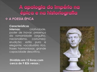  A POESIA ÉPICA 
Características 
internas: criatividade, 
poder de inovar; presença 
da romanidade (orgulho, 
nacionalismo, costumes); 
erudição; estilo puro e 
elegante; vocabulário rico, 
frases harmoniosas; grande 
capacidade descritiva. 
Dividida em 12 livros com 
cerca de 9 826 versos ; 
 