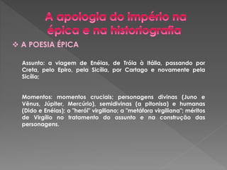  A POESIA ÉPICA 
Assunto: a viagem de Enéias, de Tróia à Itália, passando por 
Creta, pelo Epiro, pela Sicília, por Cartago e novamente pela 
Sicília; 
Momentos: momentos cruciais; personagens divinas (Juno e 
Vênus, Júpiter, Mercúrio), semidivinas (a pitonisa) e humanas 
(Dido e Enéias); o "herói" virgiliano; a "metáfora virgiliana"; méritos 
de Virgílio no tratamento do assunto e na construção das 
personagens. 
 