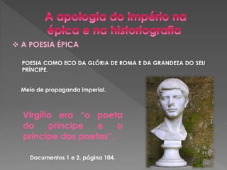  A POESIA ÉPICA 
POESIA COMO ECO DA GLÓRIA DE ROMA E DA GRANDEZA DO SEU 
PRÍNCIPE. 
Meio de propaganda imperial. 
Virgílio era “o poeta 
do príncipe e o 
príncipe dos poetas”. 
Documentos 1 e 2, página 104. 
 