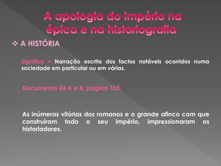 A HISTÓRIA 
Significa = Narração escrita dos factos notáveis ocorridos numa 
sociedade em particular ou em várias. 
Documento 24 A e B, página 105. 
As inúmeras vitórias dos romanos e o grande afinco com que 
construíram todo o seu império, impressionaram os 
historiadores. 
 