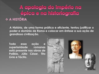  A HISTÓRIA 
A História, de uma forma prática e eficiente, tentou justificar o 
poder e domínio de Roma e colocar em ênfase a sua ação de 
grandiosa civilização. 
Toda essa ação e 
superioridade romanas 
está presente nas obras de 
Políbio, Júlio César, Tito 
Lívio e Tácito. 
 
