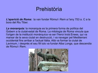 Prehistòria L'aparició de Roma:  la van fundar Ròmul i Rem a l'any 753 a. C a la bora del Riu Tiber. La monarquia:  la monarquia es la primera forma de política del Gobern a la ciutat-estat de Roma. La mitologia de Roma vincula que l'origen de la institució monàrquica va ser l'heroi troià Enees, qui va marxar de la seva ciutat en destrucció, i va navegar pel Mediterrani occidental fins arribar a l'actual Itàlia. Allà va formar la ciutat de Lavinium, i després el seu fill lulo va fundar Alba Longa, que descendia de Ròmul i Rem. 