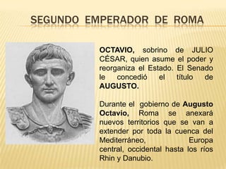 SEGUNDO  EMPERADOR  DE  ROMAOCTAVIO, sobrino de JULIO CÉSAR, quien asume el poder y  reorganiza el Estado. El Senado le concedió el título de AUGUSTO.Durante el  gobierno de Augusto Octavio, Roma se anexará nuevos territorios que se van a extender por toda la cuenca del  Mediterráneo, Europa central, occidental hasta los ríos  Rhin y Danubio.