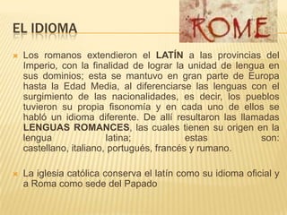 EL IDIOMALos romanos extendieron el LATÍN a las provincias del Imperio, con la finalidad de lograr la unidad de lengua en sus dominios; esta se mantuvo en gran parte de Europa  hasta la Edad Media, al diferenciarse las lenguas con el surgimiento de las nacionalidades, es decir, los pueblos tuvieron su propia fisonomía y en cada uno de ellos se habló un idioma diferente. De allí resultaron las llamadas LENGUAS ROMANCES, las cuales tienen su origen en la lengua latina; estas son: castellano, italiano, portugués, francés y rumano.La iglesia católica conserva el latín como su idioma oficial y a Roma como sede del Papado