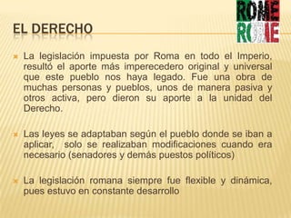 EL DERECHOLa legislación impuesta por Roma en todo el Imperio, resultó el aporte más imperecedero original y universal que este pueblo nos haya legado. Fue una obra de muchas personas y pueblos, unos de manera pasiva y otros activa, pero dieron su aporte a la unidad del Derecho.Las leyes se adaptaban según el pueblo donde se iban a aplicar,  solo se realizaban modificaciones cuando era necesario (senadores y demás puestos políticos)La legislación romana siempre fue flexible y dinámica, pues estuvo en constante desarrollo