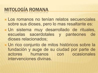 Mitología romanaLos romanos no tenían relatos secuenciales sobre sus dioses, pero lo mas resaltante es:Un sistema muy desarrollado de rituales, escuelas sacerdotales y panteones de dioses relacionados;Un rico conjunto de mitos históricos sobre la fundación y auge de su ciudad por parte de actores humanos con ocasionales intervenciones divinas.