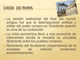 CAIDA  de romaLa versión tradicional del final del mundo antiguo fue que la desintegración política y militar del poder romano en Occidente acarreó la ruina de su civilizaciónLa crisis económica llevó a una economía de intercambio donde la moneda no circulaba fácilmente entre los pueblos romanos.Nacimiento del feudalismo (dependencia de la sociedad de señores poderosos económicamente)
