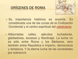 El soporte de la expansión romana fue la cultura helenística.Orígenes de romaSu importancia histórica es enorme. Es considerada una de las cunas de la Civilización Occidental y el centro espiritual del catolicismoAtiborradas calles, ejércitos luchadores, gladiadores, excesos y libertinaje. La lucha no es sólo entre Roma y los Bárbaros, sino también entre República e Imperio, democracia y dictadura. Y la eterna lucha de las sociedades por sobrevivir.
