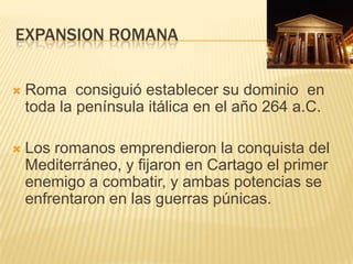 Expansion RomanaRoma  consiguió establecer su dominio  en toda la península itálica en el año 264 a.C.Los romanos emprendieron la conquista del Mediterráneo, y fijaron en Cartago el primer  enemigo a combatir, y ambas potencias se enfrentaron en las guerras púnicas.