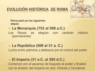 EVOLUCIÓN HISTÓRICA  DE romaRoma pasó por las siguientes etapas:La Monarquía (753 al 509 a.C.)Los Reyes se elegían con carácter vitalicio (permanente)La República (509 al 31 a. C.)Lucha entre patricios y plebeyos por el control del poderEl Imperio (31 a.C. al 395 d.C.)Comenzó con el ascenso de Augusto al poder y finalizócon la división del Imperio en dos: Oriente y Occidente