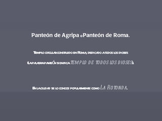 Panteón de Agripa  o  Panteón de Roma .  Templo circular construido en Roma, dedicado a todos los dioses  (la palabra panteón significa  templo de todos los dioses ).  En la ciudad se lo conoce popularmente como  La Rotonda .   