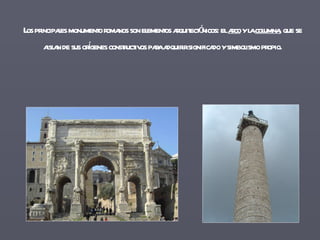 Los principales monumento romanos son elementos arquitectónicos: el  arco  y la  columna , que se aislan de sus orígenes constructivos para adquirir significado y simbolismo propio. 