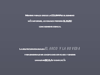 Mientras para los griegos la COLUMNA es el elemento  más importante, los romanos prefieren  EL MURO   como elemento esencial. La arquitectura romana usa  EL ARCO Y LA BOVEDA   para generar nuevas concepciones espaciales y generar  una nueva  ESCALA  y significación 