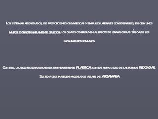 Los sistemas abovedados, de proporciones gigantescas y empujes laterales considerables, exigen unos  muros extraordinariamente gruesos , los cuales contribuyen al efecto de grandiosidad típica de los monumentos romanos Con eso, la arquitectura romana es eminentemente  PLASTICA , con un amplio uso de las formas REDONDAS. Sus edificios parecen moldeados a base de ARGAMASA 