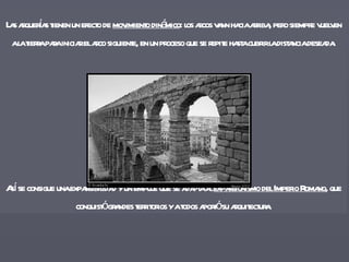 Las arquerías tienen un efecto de  movimiento dinámico : los arcos vann hacia arriba, pero siempre vuelven a la tierra para iniciar el arco siguiente, en un proceso que se repite hasta cubrir la distancia deseada. Así se consigue una expansibilidad y un empuje que se adapta al  expansionismo del Imperio Romano , que conquistó grandes territorios y a todos aportó su arquitectura. 