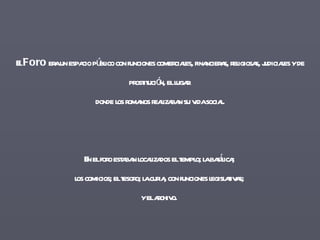 El  Foro  era un espacio público con funciones comerciales, financieras, religiosas, judiciales y de prostitución, el lugar  donde los romanos realizaban su vida social. En el foro estaban localizados el templo; la basílica;  los comicios; el tesoro; la curia, con funciones legislativas;  y el archivo.  