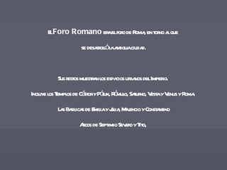 El  Foro Romano  era el foro de Roma, en torno al que  se desarrolló la antigua ciudad. Sus restos muestran los espacios urbanos del Imperio.  Incluye los Templos de Cástor y Pólux, Rómulo, Saturno, Vesta y Venus y Roma.  Las Basilicas de Emilia y Julia, Majencio y Constantino Arcos de Septimio Severo y Tito,  