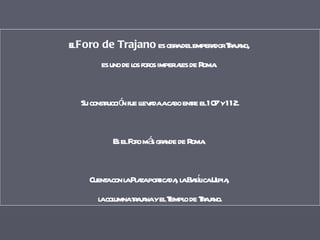 El  Foro de Trajano  es obra del emperador Trajano,  es uno de los foros imperiales de Roma.  Su construcción fue llevada a cabo entre el 107 y 112. Es el Foro más grande de Roma.  Cuenta con la Plaza porticada, la Basílica Ulpia,  la columna trajana y el Templo de Trajano. 