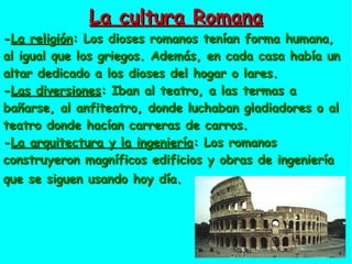 La cultura Romana - La religión : Los dioses romanos tenían forma humana, al igual que los griegos. Además, en cada casa había un altar dedicado a los dioses del hogar o lares. - Las diversiones : Iban al teatro, a las termas a bañarse, al anfiteatro, donde luchaban gladiadores o al teatro donde hacían carreras de carros. - La arquitectura y la ingeniería : Los romanos construyeron magníficos edificios y obras de ingeniería que se siguen usando hoy día.   