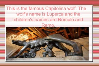 Thisisthefamous Capitolina wolf. Thewolf'snameisLuperca and thechildren'snames are Romulo and Remo.