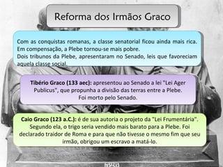 Reforma dos Irmãos Graco Tibério Graco (133 aec):  apresentou ao Senado a lei "Lei Ager Publicus", que propunha a divisão das terras entre a Plebe. Foi morto pelo Senado. Caio Graco (123 a.C.):  é de sua autoria o projeto da "Lei Frumentária". Segundo ela, o trigo seria vendido mais barato para a Plebe. Foi declarado traidor de Roma e para que não tivesse o mesmo fim que seu irmão, obrigou um escravo a matá-lo. Com as conquistas romanas, a classe senatorial ficou ainda mais rica. Em compensação, a Plebe tornou-se mais pobre.  Dois tribunos da Plebe, apresentaram no Senado, leis que favoreciam aquela classe social. 