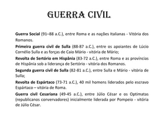 Guerra Civil Guerra Social  (91–88 a.C.), entre Roma e as nações Italianas - Vitória dos Romanos. Primeira guerra civil de Sulla  (88-87 a.C.), entre os apoiantes de Lúcio Cornélio Sulla e as forças de Caio Mário - vitória de Mário; Revolta de Sertório em Hispânia  (83-72 a.C.), entre Roma e as províncias de Hispânia sob a liderança de Sertório - vitória dos Romanos. Segunda guerra civil de Sulla  (82-81 a.C.), entre Sulla e Mário - vitória de Sulla; Revolta de Espártaco  (73-71 a.C.), 40 mil homens liderados pelo escravo Espártaco – vitória de Roma. Guerra civil Cesariana  (49-45 a.C.), entre Júlio César e os Optimatas (republicanos convervadores) inicialmente liderada por Pompeio - vitória de Júlio César. 