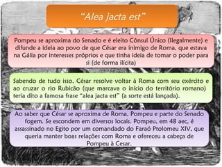 “ Alea jacta est” Pompeu se aproxima do Senado e é eleito Cônsul Único (Ilegalmente) e difunde a ideia ao povo de que César era inimigo de Roma, que estava na Gália por interesses próprios e que tinha ideia de tomar o poder para si (de forma ilícita) Sabendo de tudo isso, César resolve voltar à Roma com seu exército e ao cruzar o rio Rubicão (que marcava o início do território romano)  teria dito a famosa frase “alea jacta est” (a sorte está lançada). Ao saber que César se aproxima de Roma, Pompeu e parte do Senado fogem. Se escondem em diversos locais. Pompeu, em 48 aec, é assassinado no Egito por um comandado do Faraó Ptolomeu XIV, que queria manter boas relações com Roma e ofereceu a cabeça de Pompeu à Cesar. 