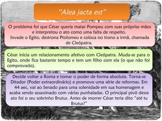 “ Alea jacta est” O problema foi que César queria matar Pompeu com suas próprias mãos e interpretou o ato como uma falta de respeito.  Invade o Egito, destrona Ptolomeu e coloca no trono a irmã, chamada de Cleópatra.  César inicia um relacionamento afetivo com Cleópatra. Muda-se para o Egito, onde fica bastante tempo e tem um filho com ela (o que não foi comprovado). Decide voltar a Roma e tomar o poder de forma absoluta. Torna-se Ditador (Poder extraordinário) e promove uma série de reformas. Em 44 aec, vai ao Senado para uma solenidade em sua homenagem e acaba sendo assassinado com várias punhaladas. O principal pivô desse ato foi o seu sobrinho Brutus. Antes de morrer César teria dito “até tu Brutus?” 