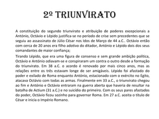 2º Triunvirato A constituição do segundo triunvirato e atribuição de poderes excepcionais a António, Octávio e Lépido justifica-se no período de crise sem precedentes que se seguiu ao assassinato de Júlio César nos Idos de Março de 44 a.C.. Octávio então com cerca de 20 anos era filho adotivo do ditador, António e Lépido dois dos seus comandantes de maior confiança;  Tirando Lépido, que era uma figura de consenso e sem grande ambição política, Octávio e António odiavam-se e conspiraram um contra o outro desde a formação do triunvirato. Em 38 a.C. o acordo é renovado por mais cinco anos, mas as relações entre os três estavam longe de ser amigáveis. Lépido foi afastado do poder e exilado de Roma enquanto António, estacionado com o exército no Egito, atacava Octávio com todas as armas. Finalmente em 33 a.C., o triunvirato chegou ao fim e António e Octávio entraram na guerra aberta que haveria de resultar na batalha de Actium (31 a.C.) e no suicídio do primeiro. Com os seus pares afastados do poder, Octávio ficou sozinho para governar Roma. Em 27 a.C. aceita o título de César e inicia o Império Romano. 