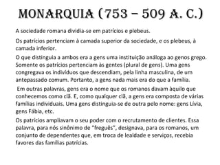 Monarquia (753 – 509 a. C.)   A sociedade romana dividia-se em patrícios e plebeus.  Os patrícios pertenciam à camada superior da sociedade, e os plebeus, à camada inferior.  O que distinguia a ambos era a gens uma instituição análoga ao genos grego. Somente os patrícios pertenciam às gentes (plural de gens). Uma gens congregava os indivíduos que descendiam, pela linha masculina, de um antepassado comum. Portanto, a gens nada mais era do que a família.   Em outras palavras, gens era o nome que os romanos davam àquilo que conhecemos como clã. E, como qualquer clã, a gens era composta de várias famílias individuais. Uma gens distinguia-se de outra pelo nome: gens Lívia, gens Fábia, etc.  Os patrícios ampliavam o seu poder com o recrutamento de clientes. Essa palavra, para nós sinônimo de “freguês”, designava, para os romanos, um conjunto de dependentes que, em troca de lealdade e serviços, recebia favores das famílias patrícias.  