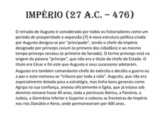 Império (27 a.c. – 476) O reinado de Augusto é considerado por todos os historiadores como um período de prosperidade e expansão.[7] A nova estrutura política criada por Augusto designa-se por "principado", sendo o chefe do império designado por princeps civium (o primeiro dos cidadãos) e ao mesmo tempo princeps senatus (o primeiro do Senado). O termo princeps está na origem da palavra "príncipe", que não era o título do chefe do Estado. O título era César e foi este que Augusto e seus sucessores adotaram. Augusto era também comandante-chefe do exército e decidia a guerra ou a paz e auto-nomeou-se "tribuno por toda a vida". Augusto, que não era especialmente dotado para a estratégia, mas tinha bons generais como Agripa na sua confiança, anexou oficialmente o Egito, que já estava sob domínio romano havia 40 anos, toda a península Ibérica, a Panónia, a Judeia, a Germânia Inferior e Superior e colocou as fronteiras do Império nos rios Danúbio e Reno, onde permaneceram por 400 anos. 