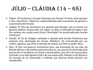 Júlio – Cláudia (14 – 68) Tibério   Transforma a Guarda Pretoriana em Pessoal    tinha como opositor o Gen. Germânico. Tibério foi responsabilizado pelo assassinato do general e assassinado pelo Senado. Calígola    Filho de Germânico era apoiado pelo Senado, mas se tornou um péssimo político. Passava dias em orgias, se dizia a vivificação de Apolo e por fim nomeou seu cavalo como Cônsul. Resultado? Foi assassinado pela Guarda Pretoriana! Claudio    Tio de Calígola, nomeado e apoiado pela Guarda Pretoriana que esperam uma valorização da mesma. Medíocre. Foi envenenado por sua mulher, Agripina, que tinha a intenção de colocar seu filho no poder: Nero. Nero    Com um governo inicialmente bom, sob orientação de sua mãe, do filósofo Sêneca e do prefeito pretoriano Burrus, aos poucos foi dominado pela loucura de se considerar um artista e desencadeou uma série de assassinatos, incluindo a sua mãe Agripina (59) e de sua esposa (62). Afastou-se de Sêneca e foi acusado de ter provocado o incêndio que destruiu Roma durante seu reinado (64). 