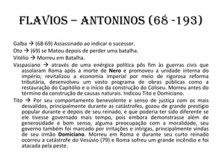 Flavios – Antoninos (68 -193) Galba    (68-69) Assassinado ao indicar o sucessor. Oto    (69) se Matou depois de perder uma batalha. Vitélio    Morreu em Batalha. Vaspasiano    através de uma enérgica política pôs fim às guerras civis que assolaram Roma após a morte de  Nero  e promoveu a unidade interna do império; revitalizou a economia imperial por meio de rigorosa reforma tributária, desenvolveu um vasto programa de obras públicas como a restauração do Capitólio e o início da construção do Coliseu. Morreu antes do término da construção de causas naturais. Indicou Tito e Domiciano. Tito    Por seu comportamento benevolente e senso de justiça com os mais desvalidos, principalmente durante as catástrofes, gozou de grande prestígio popular durante e depois de seu reinado, e que poderia ter sido diferente se ele tivesse governado mais tempo, pois embora demonstrasse além de generosidade e bom senso, alguma preocupação com a moralidade, seu governo também foi marcado por irritações e intrigas, principalmente vindas de seu irmão  Domiciano . Morreu em Roma e durante seu curto reinado ocorreu a catástrofe do Vesúvio (79) e Roma sofreu um grande incêndio e foi atacada pela peste.  