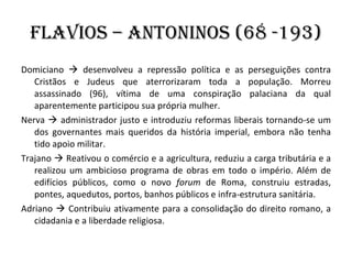 Flavios – Antoninos (68 -193) Domiciano    desenvolveu a repressão política e as perseguições contra Cristãos e Judeus que aterrorizaram toda a população. Morreu assassinado (96), vítima de uma conspiração palaciana da qual aparentemente participou sua própria mulher. Nerva    administrador justo e introduziu reformas liberais tornando-se um dos governantes mais queridos da história imperial, embora não tenha tido apoio militar. Trajano    Reativou o comércio e a agricultura, reduziu a carga tributária e a realizou um ambicioso programa de obras em todo o império. Além de edifícios públicos, como o novo  forum  de Roma, construiu estradas, pontes, aquedutos, portos, banhos públicos e infra-estrutura sanitária.  Adriano    Contribuiu ativamente para a consolidação do direito romano, a cidadania e a liberdade religiosa. 