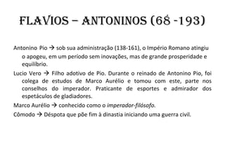 Flavios – Antoninos (68 -193) Antonino   Pio    sob sua administração (138-161), o Império Romano atingiu o apogeu, em um período sem inovações, mas de grande prosperidade e equilíbrio. Lucio Vero    Filho adotivo de Pio. Durante o reinado de Antonino Pio, foi colega de estudos de Marco Aurélio e tomou com este, parte nos conselhos do imperador. Praticante de esportes e admirador dos espetáculos de gladiadores. Marco Aurélio    conhecido como o  imperador-filósofo.  Cômodo    Déspota que põe fim à dinastia iniciando uma guerra civil. 