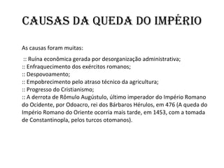 Causas da Queda do Império As causas foram muitas:   :: Ruína econômica gerada por desorganização administrativa; :: Enfraquecimento dos exércitos romanos; :: Despovoamento; :: Empobrecimento pelo atraso técnico da agricultura; :: Progresso do Cristianismo; :: A derrota de Rômulo Augústulo, último imperador do Império Romano do Ocidente, por Odoacro, rei dos Bárbaros Hérulos, em 476 (A queda do Império Romano do Oriente ocorria mais tarde, em 1453, com a tomada de Constantinopla, pelos turcos otomanos). 
