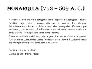 Monarquia (753 – 509 a. C.) A clientela formava uma categoria social especial de agregados dessas famílias, cuja origem parece não ser a mesma dos plebeus. Primitivamente, clientes e plebeus eram duas categorias diferentes que acabaram, com o tempo, fundindo-se numa só, como veremos adiante. Toda grande família patrícia tinha a sua clientela.  A menor unidade social era, pois, a gens. Um certo número de gentes formava uma cúria, e dez cúrias formavam uma tribo. Há portanto nessa organização certo paralelismo com a da Grécia:     Roma: gens  -  cúria - tribo     Grécia: genos - fratria - tribo 