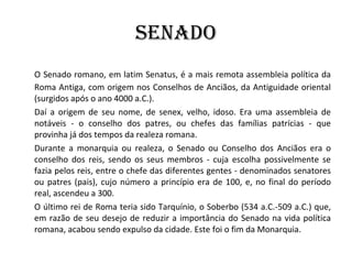 SENADO O Senado romano, em latim Senatus, é a mais remota assembleia política da Roma Antiga, com origem nos Conselhos de Anciãos, da Antiguidade oriental (surgidos após o ano 4000 a.C.).  Daí a origem de seu nome, de senex, velho, idoso. Era uma assembleia de notáveis - o conselho dos patres, ou chefes das famílias patrícias - que provinha já dos tempos da realeza romana. Durante a monarquia ou realeza, o Senado ou Conselho dos Anciãos era o conselho dos reis, sendo os seus membros - cuja escolha possivelmente se fazia pelos reis, entre o chefe das diferentes gentes - denominados senatores ou patres (pais), cujo número a princípio era de 100, e, no final do período real, ascendeu a 300. O último rei de Roma teria sido Tarquínio, o Soberbo (534 a.C.-509 a.C.) que, em razão de seu desejo de reduzir a importância do Senado na vida política romana, acabou sendo expulso da cidade. Este foi o fim da Monarquia. 