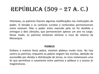 República (509 – 27 a. C.) Vitoriosos, os patrícios fizeram algumas modificações nas instituições de poder. O Senado e os comícios curiatos e centuriatos permaneceram como estavam. Mas o poder antes exercido pelo rei foi dividido e entregue a dois cônsules, que permaneciam apenas um ano no cargo. Desse modo, os patrícios tentaram eliminar o risco de retorno da Monarquia. PLEBEUS Embora a maioria fosse pobre, existiam plebeus muito ricos. Na luta contra os patrícios, enquanto os pobres exigiam leis escritas, abolição da escravidão por dívidas e distribuição de terras, os ricos reclamavam uma lei que permitisse o casamento entre patrícios e plebeus e o acesso às magistraturas. 