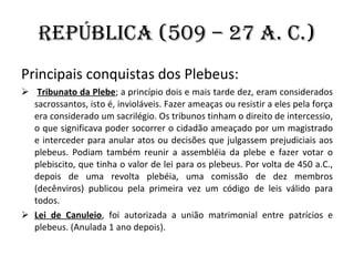 República (509 – 27 a. C.) Principais conquistas dos Plebeus: Tribunato da Plebe ; a princípio dois e mais tarde dez, eram considerados sacrossantos, isto é, invioláveis. Fazer ameaças ou resistir a eles pela força era considerado um sacrilégio. Os tribunos tinham o direito de intercessio, o que significava poder socorrer o cidadão ameaçado por um magistrado e interceder para anular atos ou decisões que julgassem prejudiciais aos plebeus. Podiam também reunir a assembléia da plebe e fazer votar o plebiscito, que tinha o valor de lei para os plebeus. Por volta de 450 a.C., depois de uma revolta plebéia, uma comissão de dez membros (decênviros) publicou pela primeira vez um código de leis válido para todos. Lei de Canuleio , foi autorizada a união matrimonial entre patrícios e plebeus. (Anulada 1 ano depois). 