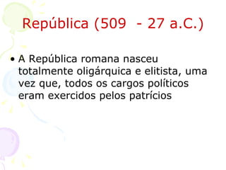 República (509  - 27 a.C.) A República romana nasceu totalmente oligárquica e elitista, uma vez que, todos os cargos políticos eram exercidos pelos patrícios  