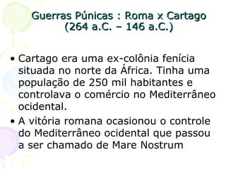Guerras Púnicas : Roma x Cartago (264 a.C. – 146 a.C.) Cartago era uma ex-colônia fenícia situada no norte da África. Tinha uma população de 250 mil habitantes e controlava o comércio no Mediterrâneo ocidental. A vitória romana ocasionou o controle do Mediterrâneo ocidental que passou a ser chamado de Mare Nostrum 