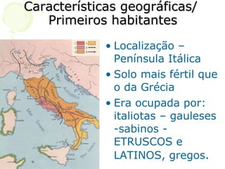 Características geográficas/  Primeiros habitantes Localização – Península Itálica Solo mais fértil que o da Grécia Era ocupada por: italiotas – gauleses -sabinos - ETRUSCOS e LATINOS, gregos . 