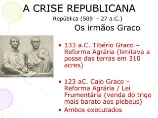A CRISE REPUBLICANA Os irmãos Graco 133 a.C. Tibério Graco – Reforma Agrária (limitava a posse das terras em 310 acres) 123 aC. Caio Graco – Reforma Agrária / Lei Frumentária (venda do trigo mais barato aos plebeus) Ambos executados República (509  - 27 a.C.) 