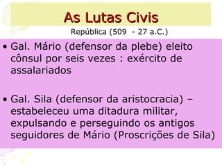 As Lutas Civis Gal. Mário (defensor da plebe) eleito cônsul por seis vezes : exército de assalariados Gal. Sila (defensor da aristocracia) – estabeleceu uma ditadura militar, expulsando e perseguindo os antigos seguidores de Mário (Proscrições de Sila) República (509  - 27 a.C.) 