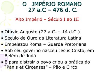 O  IMPÉRIO ROMANO  27 a.C – 476 d. C. Alto Império – Século I ao III  Otávio Augusto (27 a.C. – 14 d.C.)  Século de Ouro da Literatura Latina Embelezou Roma – Guarda Pretoriana Sob seu governo nasceu Jesus Cristo, em Belém de Judá E para distrair o povo criou a prática do “Panis et Circenses” – Pão e Circo 