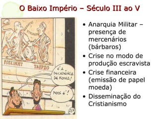 O Baixo Império – Século III ao V Anarquia Militar – presença de mercenários (bárbaros) Crise no modo de produção escravista Crise financeira (emissão de papel moeda) Disseminação do Cristianismo  