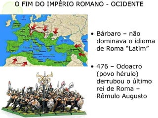 O FIM DO IMPÉRIO ROMANO - OCIDENTE Bárbaro – não dominava o idioma de Roma “Latim” 476 – Odoacro (povo hérulo) derrubou o último rei de Roma – Rômulo Augusto 